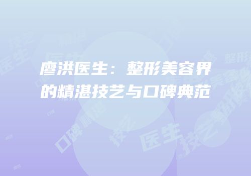 廖洪医生：整形美容界的精湛技艺与口碑典范