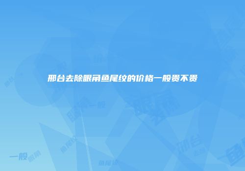 邢台去除眼角鱼尾纹的价格一般贵不贵