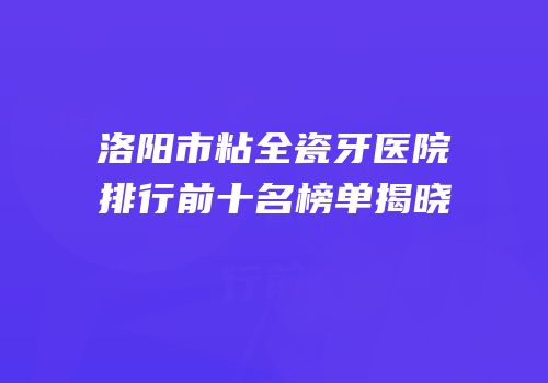 洛阳市粘全瓷牙医院排行前十名榜单揭晓