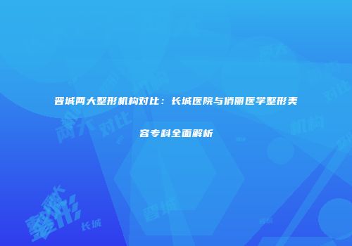 晋城两大整形机构对比：长城医院与俏丽医学整形美容专科全面解析