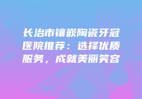 长治市镶嵌陶瓷牙冠医院推荐：选择优质服务，成就美丽笑容