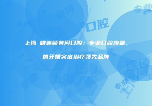 上海璟皓连锁黄河口腔：专业口腔修复，前牙槽突出治疗领先品牌