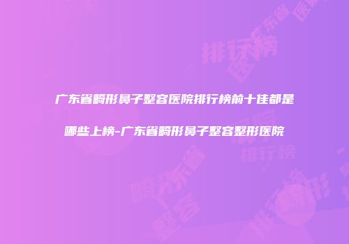 广东省畸形鼻子整容医院排行榜前十佳都是哪些上榜-广东省畸形鼻子整容整形医院