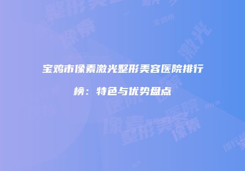 宝鸡市像素激光整形美容医院排行榜：特色与优势盘点