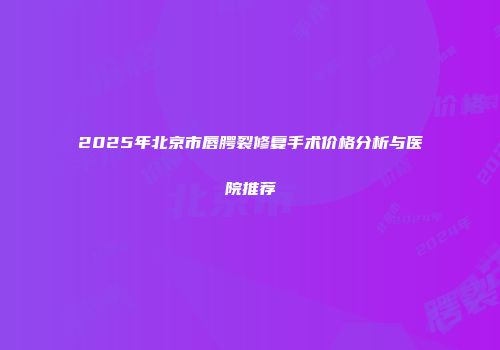 2025年北京市唇腭裂修复手术价格分析与医院推荐