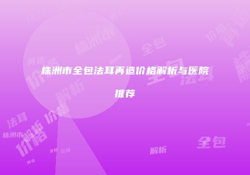 株洲市全包法耳再造价格解析与医院推荐