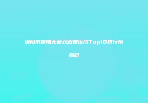 洛阳市精雕无痕双眼皮医院Top10排行榜揭晓