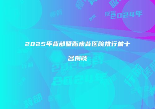 2025年背部吸脂瘦背医院排行前十名揭晓