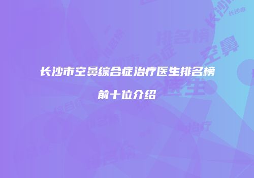 长沙市空鼻综合症治疗医生排名榜前十位介绍