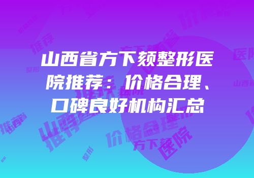 山西省方下颏整形医院推荐：价格合理、口碑良好机构汇总