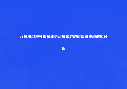 六盘水口扫可视矫正手术价格影响因素及雀斑成因分析