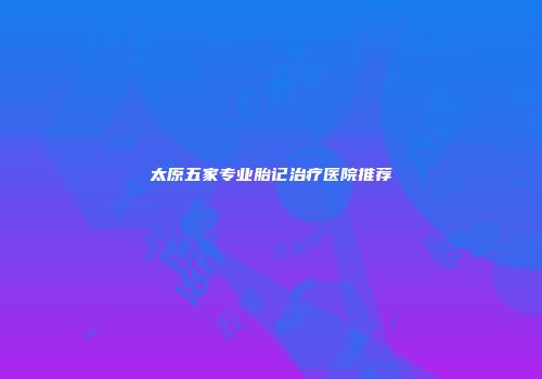 太原五家专业胎记治疗医院推荐
