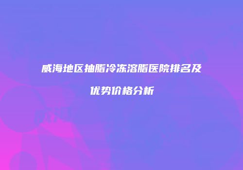 威海地区抽脂冷冻溶脂医院排名及优势价格分析