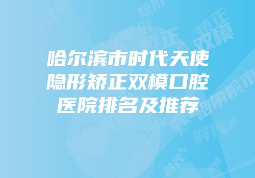 哈尔滨市时代天使隐形矫正双模口腔医院排名及推荐