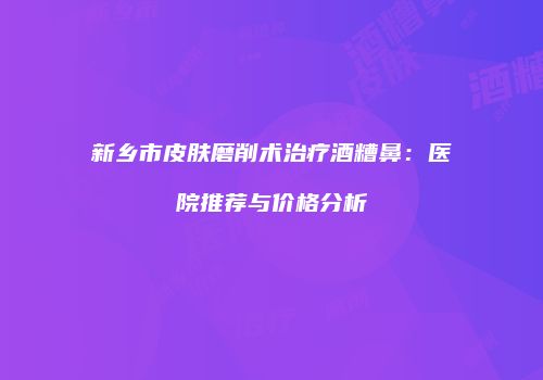 新乡市皮肤磨削术治疗酒糟鼻：医院推荐与价格分析