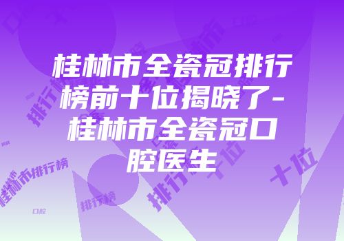 桂林市全瓷冠排行榜前十位揭晓了-桂林市全瓷冠口腔医生