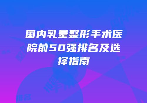 国内乳晕整形手术医院前50强排名及选择指南