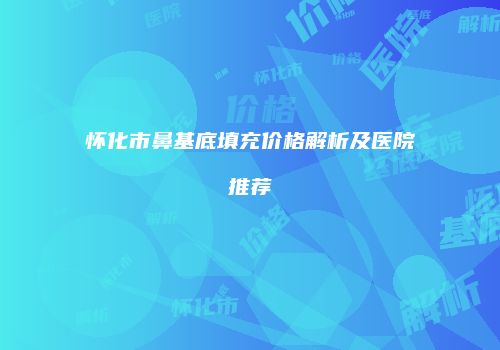 怀化市鼻基底填充价格解析及医院推荐