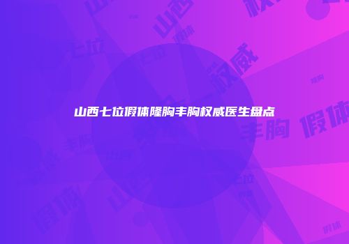 山西七位假体隆胸丰胸权威医生盘点