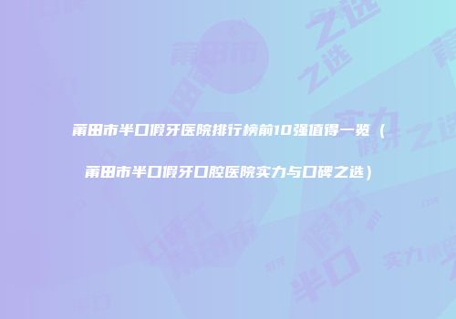 莆田市半口假牙医院排行榜前10强值得一览（莆田市半口假牙口腔医院实力与口碑之选）