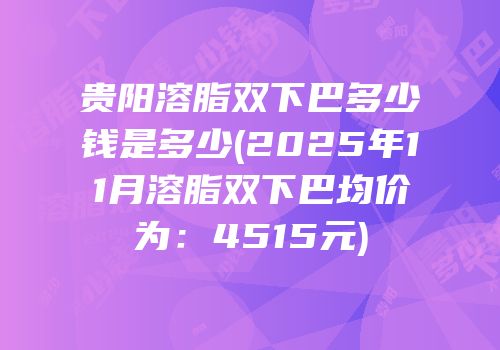 贵阳溶脂双下巴多少钱是多少(2025年11月溶脂双下巴均价为：4515元)