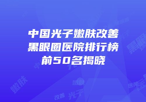 中国光子嫩肤改善黑眼圈医院排行榜前50名揭晓