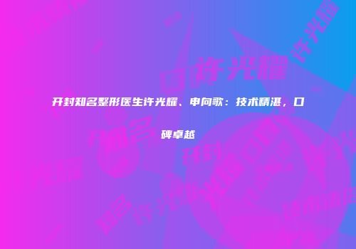 开封知名整形医生许光耀、申向歌：技术精湛，口碑卓越