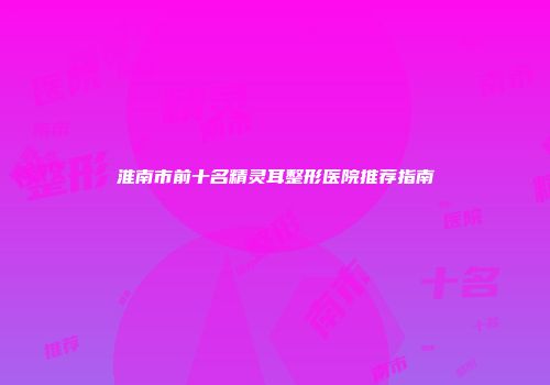 淮南市前十名精灵耳整形医院推荐指南