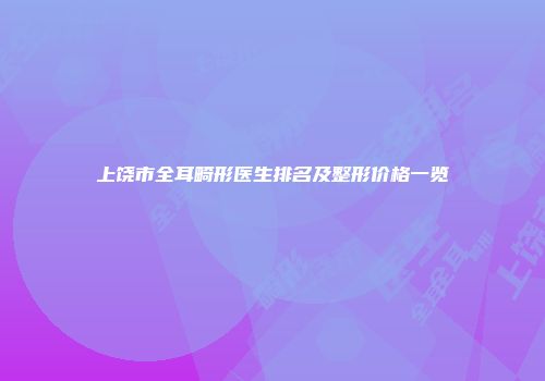 上饶市全耳畸形医生排名及整形价格一览