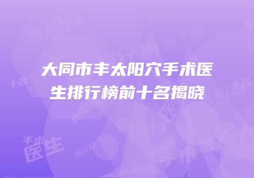 大同市丰太阳穴手术医生排行榜前十名揭晓