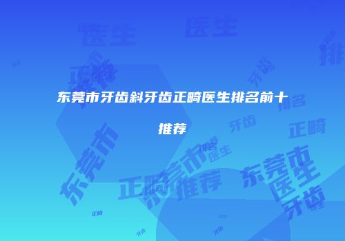 东莞市牙齿斜牙齿正畸医生排名前十推荐
