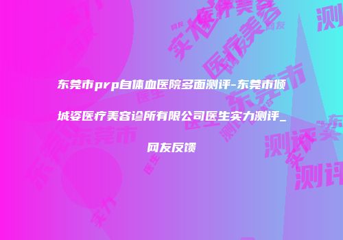 东莞市prp自体血医院多面测评-东莞市倾城姿医疗美容诊所有限公司医生实力测评_网友反馈