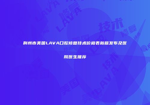 荆州市美国LAVA口腔修复技术价格表新版发布及医院医生推荐