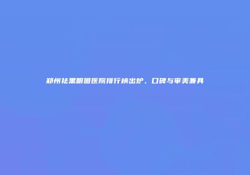 郑州祛黑眼圈医院排行榜出炉，口碑与审美兼具