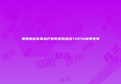 贵阳市杯状耳治疗整形医院排名TOP10榜单发布