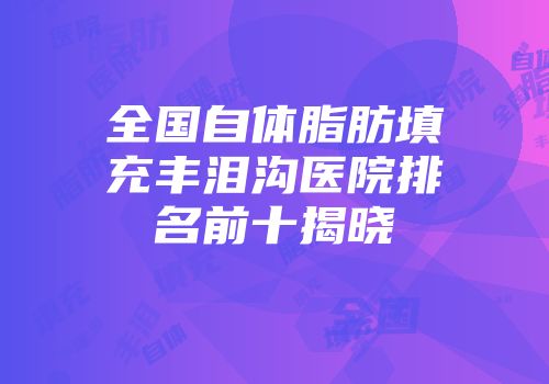 全国自体脂肪填充丰泪沟医院排名前十揭晓