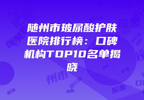 随州市玻尿酸护肤医院排行榜：口碑机构TOP10名单揭晓
