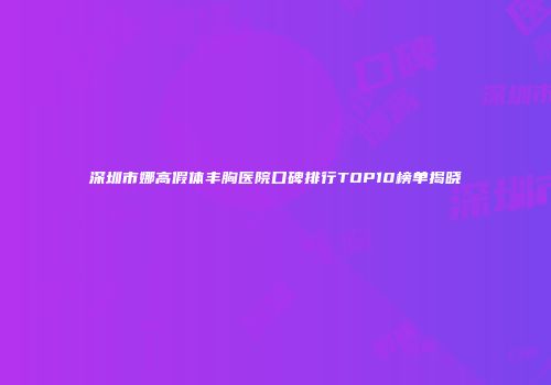 深圳市娜高假体丰胸医院口碑排行TOP10榜单揭晓