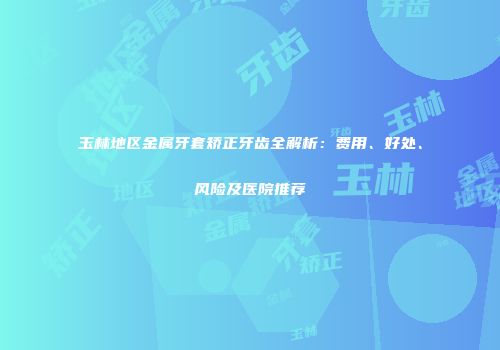 玉林地区金属牙套矫正牙齿全解析：费用、好处、风险及医院推荐