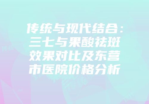 传统与现代结合：三七与果酸祛斑效果对比及东营市医院价格分析