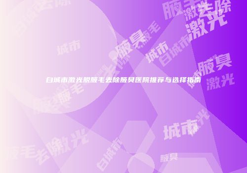 白城市激光脱腋毛去除腋臭医院推荐与选择指南