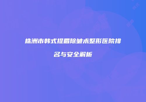 株洲市韩式提眉除皱术整形医院排名与安全解析
