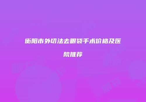 衡阳市外切法去眼袋手术价格及医院推荐