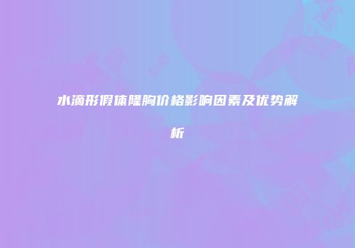 水滴形假体隆胸价格影响因素及优势解析