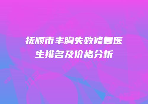 抚顺市丰胸失败修复医生排名及价格分析