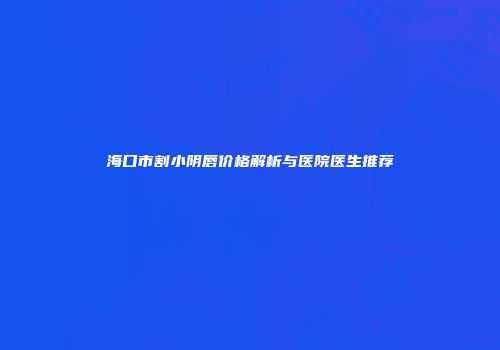 海口市割小阴唇价格解析与医院医生推荐