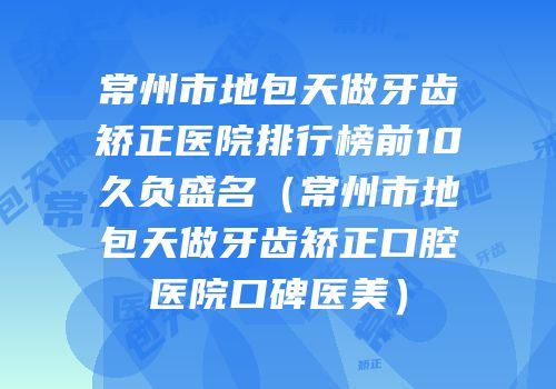 常州市地包天做牙齿矫正医院排行榜前10久负盛名（常州市地包天做牙齿矫正口腔医院口碑医美）
