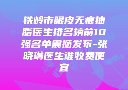 铁岭市眼皮无痕抽脂医生排名榜前10强名单震撼发布-张晓琳医生谁收费便宜