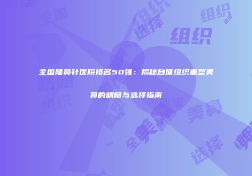 全国隆鼻针医院排名50强：揭秘自体组织重塑美鼻的精髓与选择指南