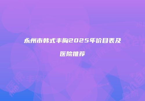 永州市韩式丰胸2025年价目表及医院推荐